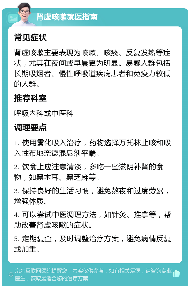 肾虚咳嗽就医指南 常见症状 肾虚咳嗽主要表现为咳嗽、咳痰、反复发热等症状，尤其在夜间或早晨更为明显。易感人群包括长期吸烟者、慢性呼吸道疾病患者和免疫力较低的人群。 推荐科室 呼吸内科或中医科 调理要点 1. 使用雾化吸入治疗，药物选择万托林止咳和吸入性布地奈德混悬剂平喘。 2. 饮食上应注意清淡，多吃一些滋阴补肾的食物，如黑木耳、黑芝麻等。 3. 保持良好的生活习惯，避免熬夜和过度劳累，增强体质。 4. 可以尝试中医调理方法，如针灸、推拿等，帮助改善肾虚咳嗽的症状。 5. 定期复查，及时调整治疗方案，避免病情反复或加重。