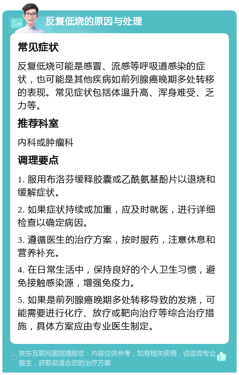 反复低烧的原因与处理 常见症状 反复低烧可能是感冒、流感等呼吸道感染的症状，也可能是其他疾病如前列腺癌晚期多处转移的表现。常见症状包括体温升高、浑身难受、乏力等。 推荐科室 内科或肿瘤科 调理要点 1. 服用布洛芬缓释胶囊或乙酰氨基酚片以退烧和缓解症状。 2. 如果症状持续或加重，应及时就医，进行详细检查以确定病因。 3. 遵循医生的治疗方案，按时服药，注意休息和营养补充。 4. 在日常生活中，保持良好的个人卫生习惯，避免接触感染源，增强免疫力。 5. 如果是前列腺癌晚期多处转移导致的发烧，可能需要进行化疗、放疗或靶向治疗等综合治疗措施，具体方案应由专业医生制定。