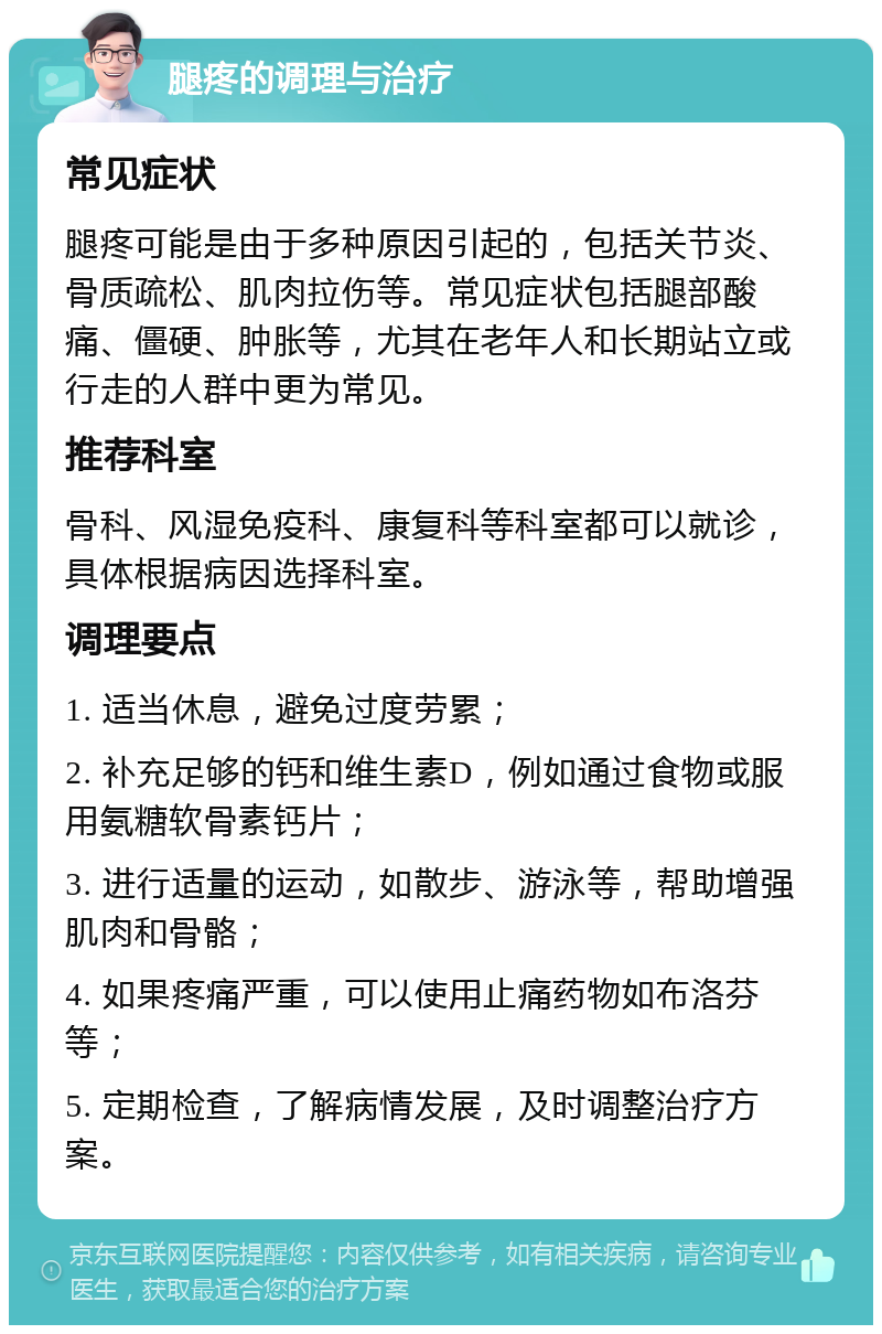 腿疼的调理与治疗 常见症状 腿疼可能是由于多种原因引起的，包括关节炎、骨质疏松、肌肉拉伤等。常见症状包括腿部酸痛、僵硬、肿胀等，尤其在老年人和长期站立或行走的人群中更为常见。 推荐科室 骨科、风湿免疫科、康复科等科室都可以就诊，具体根据病因选择科室。 调理要点 1. 适当休息，避免过度劳累； 2. 补充足够的钙和维生素D，例如通过食物或服用氨糖软骨素钙片； 3. 进行适量的运动，如散步、游泳等，帮助增强肌肉和骨骼； 4. 如果疼痛严重，可以使用止痛药物如布洛芬等； 5. 定期检查，了解病情发展，及时调整治疗方案。