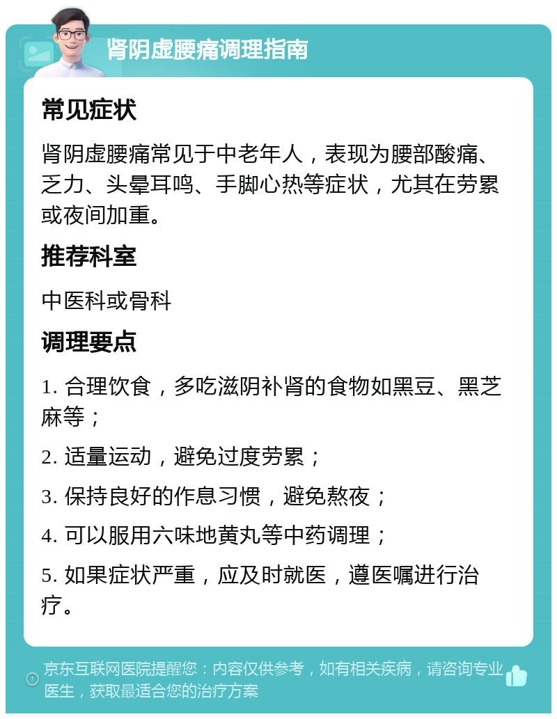 肾阴虚腰痛调理指南 常见症状 肾阴虚腰痛常见于中老年人，表现为腰部酸痛、乏力、头晕耳鸣、手脚心热等症状，尤其在劳累或夜间加重。 推荐科室 中医科或骨科 调理要点 1. 合理饮食，多吃滋阴补肾的食物如黑豆、黑芝麻等； 2. 适量运动，避免过度劳累； 3. 保持良好的作息习惯，避免熬夜； 4. 可以服用六味地黄丸等中药调理； 5. 如果症状严重，应及时就医，遵医嘱进行治疗。