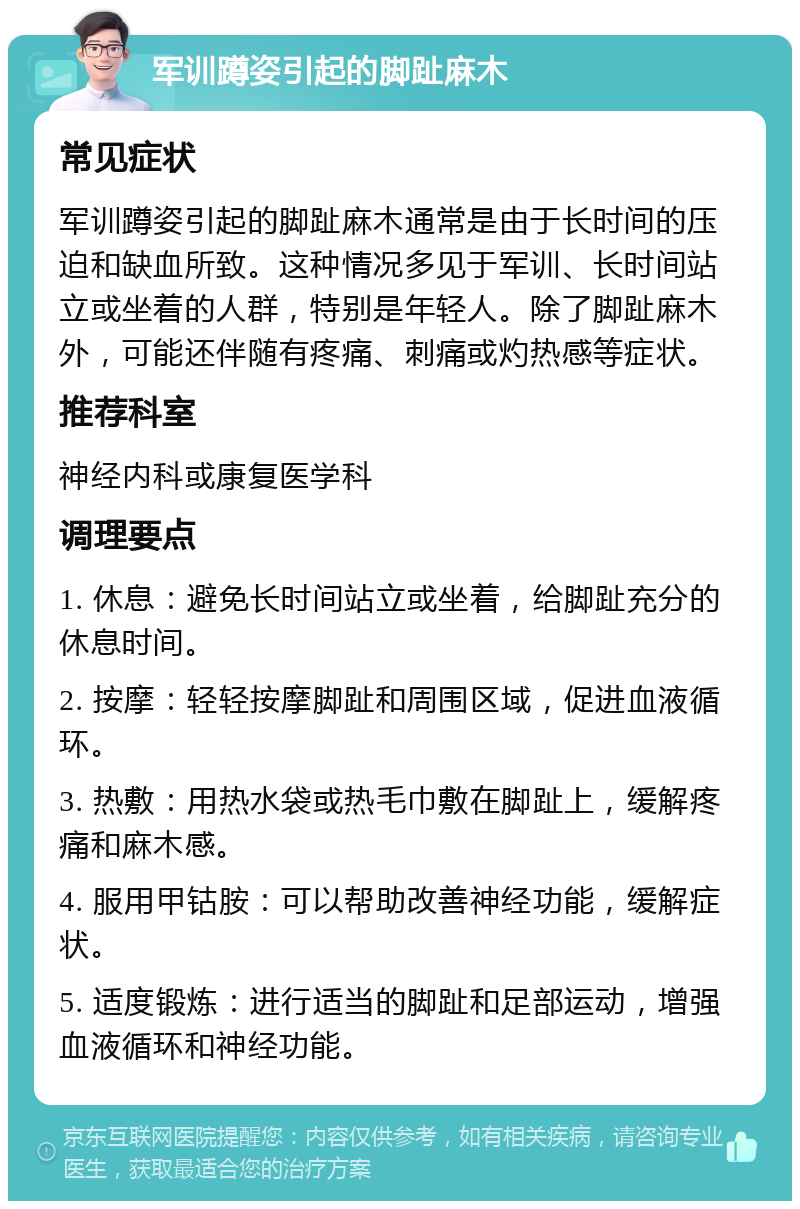 军训蹲姿引起的脚趾麻木 常见症状 军训蹲姿引起的脚趾麻木通常是由于长时间的压迫和缺血所致。这种情况多见于军训、长时间站立或坐着的人群，特别是年轻人。除了脚趾麻木外，可能还伴随有疼痛、刺痛或灼热感等症状。 推荐科室 神经内科或康复医学科 调理要点 1. 休息：避免长时间站立或坐着，给脚趾充分的休息时间。 2. 按摩：轻轻按摩脚趾和周围区域，促进血液循环。 3. 热敷：用热水袋或热毛巾敷在脚趾上，缓解疼痛和麻木感。 4. 服用甲钴胺：可以帮助改善神经功能，缓解症状。 5. 适度锻炼：进行适当的脚趾和足部运动，增强血液循环和神经功能。