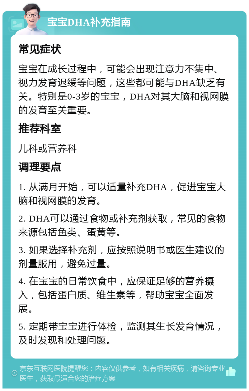 宝宝DHA补充指南 常见症状 宝宝在成长过程中，可能会出现注意力不集中、视力发育迟缓等问题，这些都可能与DHA缺乏有关。特别是0-3岁的宝宝，DHA对其大脑和视网膜的发育至关重要。 推荐科室 儿科或营养科 调理要点 1. 从满月开始，可以适量补充DHA，促进宝宝大脑和视网膜的发育。 2. DHA可以通过食物或补充剂获取，常见的食物来源包括鱼类、蛋黄等。 3. 如果选择补充剂，应按照说明书或医生建议的剂量服用，避免过量。 4. 在宝宝的日常饮食中，应保证足够的营养摄入，包括蛋白质、维生素等，帮助宝宝全面发展。 5. 定期带宝宝进行体检，监测其生长发育情况，及时发现和处理问题。