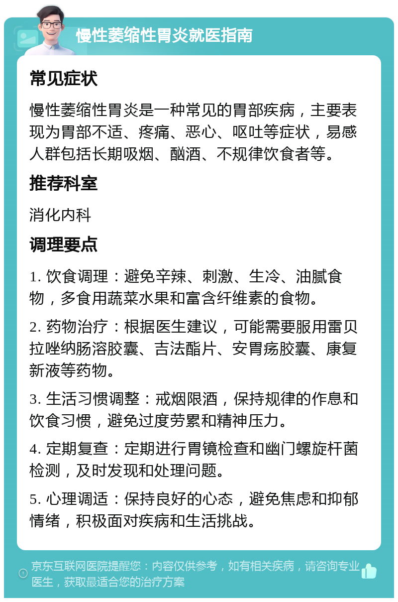 慢性萎缩性胃炎就医指南 常见症状 慢性萎缩性胃炎是一种常见的胃部疾病，主要表现为胃部不适、疼痛、恶心、呕吐等症状，易感人群包括长期吸烟、酗酒、不规律饮食者等。 推荐科室 消化内科 调理要点 1. 饮食调理：避免辛辣、刺激、生冷、油腻食物，多食用蔬菜水果和富含纤维素的食物。 2. 药物治疗：根据医生建议，可能需要服用雷贝拉唑纳肠溶胶囊、吉法酯片、安胃疡胶囊、康复新液等药物。 3. 生活习惯调整：戒烟限酒，保持规律的作息和饮食习惯，避免过度劳累和精神压力。 4. 定期复查：定期进行胃镜检查和幽门螺旋杆菌检测，及时发现和处理问题。 5. 心理调适：保持良好的心态，避免焦虑和抑郁情绪，积极面对疾病和生活挑战。