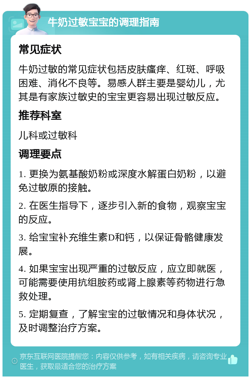 牛奶过敏宝宝的调理指南 常见症状 牛奶过敏的常见症状包括皮肤瘙痒、红斑、呼吸困难、消化不良等。易感人群主要是婴幼儿，尤其是有家族过敏史的宝宝更容易出现过敏反应。 推荐科室 儿科或过敏科 调理要点 1. 更换为氨基酸奶粉或深度水解蛋白奶粉，以避免过敏原的接触。 2. 在医生指导下，逐步引入新的食物，观察宝宝的反应。 3. 给宝宝补充维生素D和钙，以保证骨骼健康发展。 4. 如果宝宝出现严重的过敏反应，应立即就医，可能需要使用抗组胺药或肾上腺素等药物进行急救处理。 5. 定期复查，了解宝宝的过敏情况和身体状况，及时调整治疗方案。