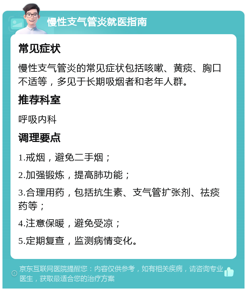 慢性支气管炎就医指南 常见症状 慢性支气管炎的常见症状包括咳嗽、黄痰、胸口不适等，多见于长期吸烟者和老年人群。 推荐科室 呼吸内科 调理要点 1.戒烟，避免二手烟； 2.加强锻炼，提高肺功能； 3.合理用药，包括抗生素、支气管扩张剂、祛痰药等； 4.注意保暖，避免受凉； 5.定期复查，监测病情变化。