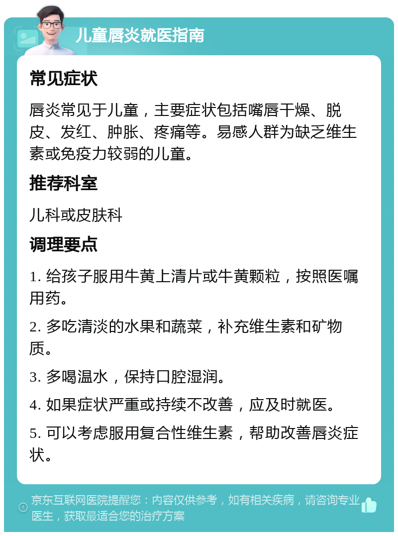 儿童唇炎就医指南 常见症状 唇炎常见于儿童，主要症状包括嘴唇干燥、脱皮、发红、肿胀、疼痛等。易感人群为缺乏维生素或免疫力较弱的儿童。 推荐科室 儿科或皮肤科 调理要点 1. 给孩子服用牛黄上清片或牛黄颗粒，按照医嘱用药。 2. 多吃清淡的水果和蔬菜，补充维生素和矿物质。 3. 多喝温水，保持口腔湿润。 4. 如果症状严重或持续不改善，应及时就医。 5. 可以考虑服用复合性维生素，帮助改善唇炎症状。