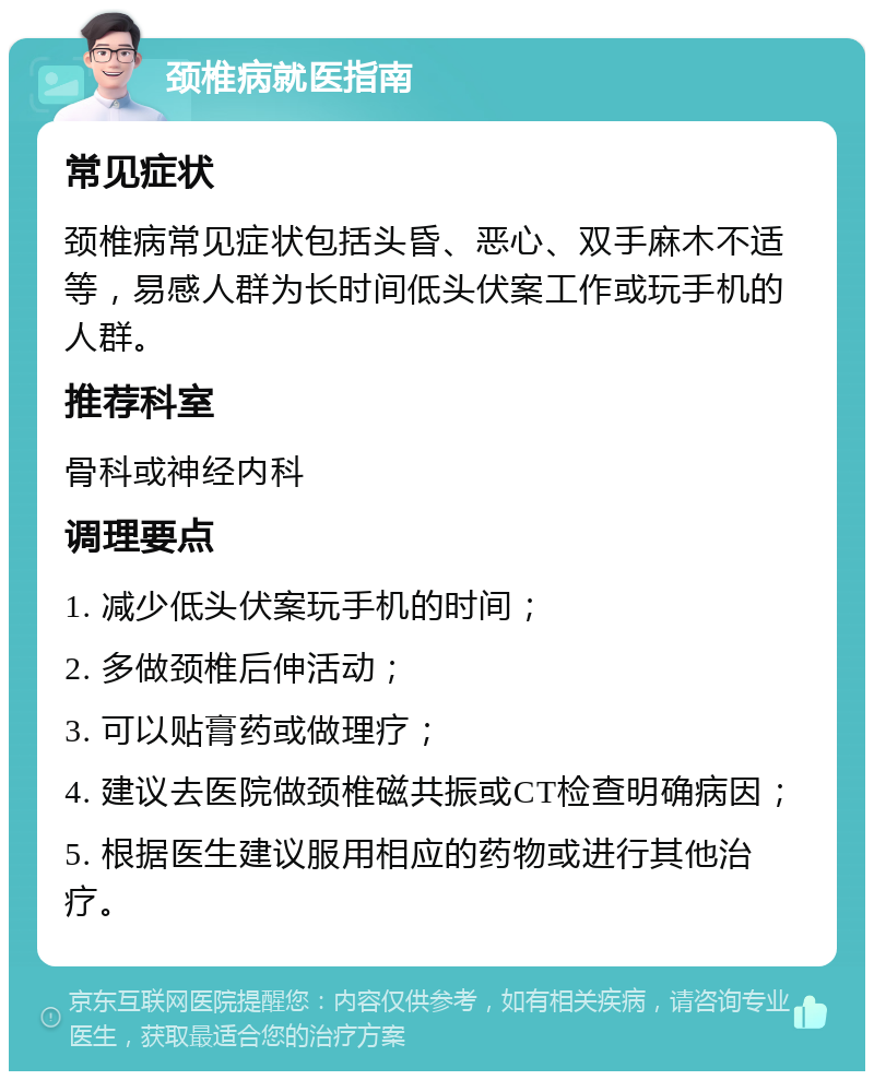 颈椎病就医指南 常见症状 颈椎病常见症状包括头昏、恶心、双手麻木不适等，易感人群为长时间低头伏案工作或玩手机的人群。 推荐科室 骨科或神经内科 调理要点 1. 减少低头伏案玩手机的时间； 2. 多做颈椎后伸活动； 3. 可以贴膏药或做理疗； 4. 建议去医院做颈椎磁共振或CT检查明确病因； 5. 根据医生建议服用相应的药物或进行其他治疗。