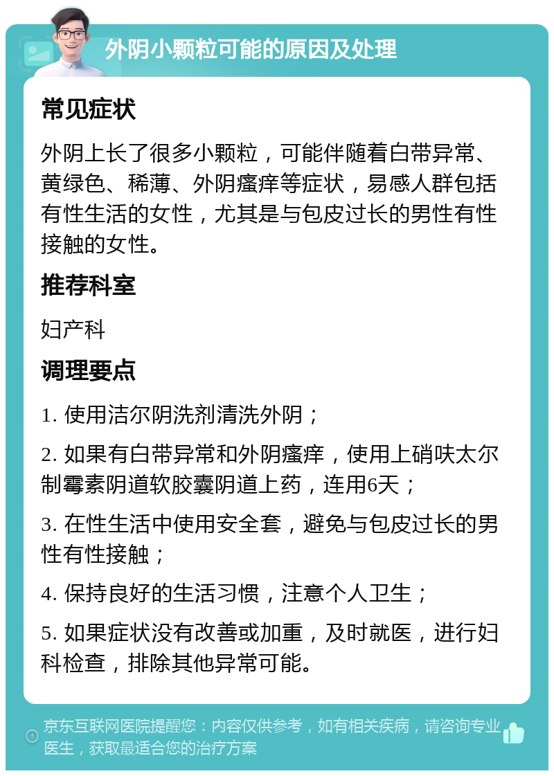 外阴小颗粒可能的原因及处理 常见症状 外阴上长了很多小颗粒，可能伴随着白带异常、黄绿色、稀薄、外阴瘙痒等症状，易感人群包括有性生活的女性，尤其是与包皮过长的男性有性接触的女性。 推荐科室 妇产科 调理要点 1. 使用洁尔阴洗剂清洗外阴； 2. 如果有白带异常和外阴瘙痒，使用上硝呋太尔制霉素阴道软胶囊阴道上药，连用6天； 3. 在性生活中使用安全套，避免与包皮过长的男性有性接触； 4. 保持良好的生活习惯，注意个人卫生； 5. 如果症状没有改善或加重，及时就医，进行妇科检查，排除其他异常可能。