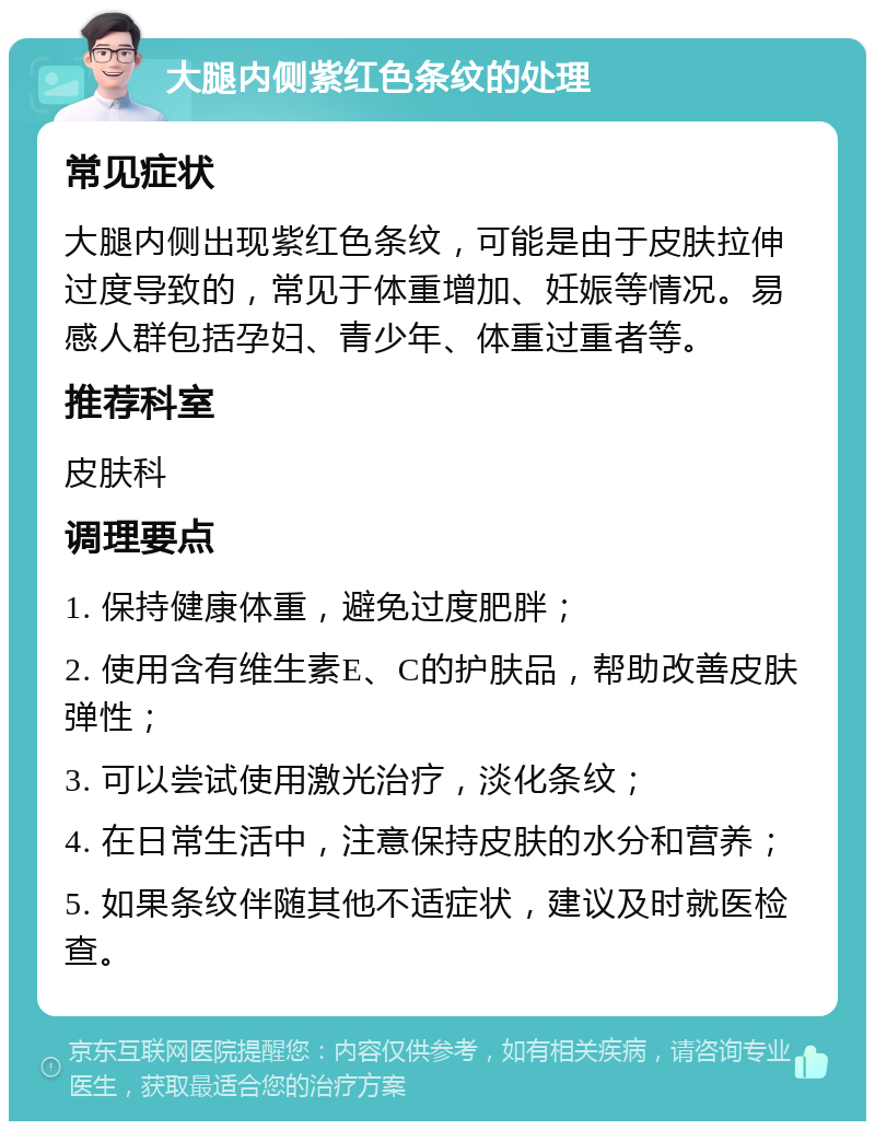 大腿内侧紫红色条纹的处理 常见症状 大腿内侧出现紫红色条纹，可能是由于皮肤拉伸过度导致的，常见于体重增加、妊娠等情况。易感人群包括孕妇、青少年、体重过重者等。 推荐科室 皮肤科 调理要点 1. 保持健康体重，避免过度肥胖； 2. 使用含有维生素E、C的护肤品，帮助改善皮肤弹性； 3. 可以尝试使用激光治疗，淡化条纹； 4. 在日常生活中，注意保持皮肤的水分和营养； 5. 如果条纹伴随其他不适症状，建议及时就医检查。