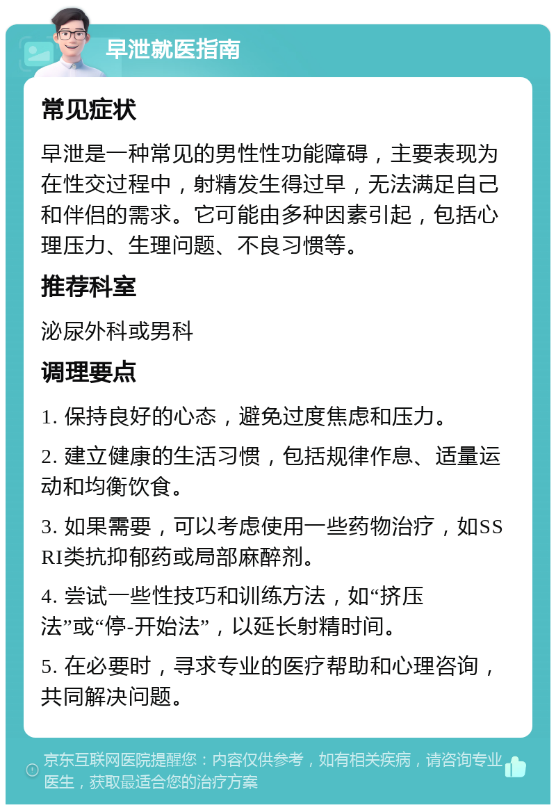 早泄就医指南 常见症状 早泄是一种常见的男性性功能障碍，主要表现为在性交过程中，射精发生得过早，无法满足自己和伴侣的需求。它可能由多种因素引起，包括心理压力、生理问题、不良习惯等。 推荐科室 泌尿外科或男科 调理要点 1. 保持良好的心态，避免过度焦虑和压力。 2. 建立健康的生活习惯，包括规律作息、适量运动和均衡饮食。 3. 如果需要，可以考虑使用一些药物治疗，如SSRI类抗抑郁药或局部麻醉剂。 4. 尝试一些性技巧和训练方法，如“挤压法”或“停-开始法”，以延长射精时间。 5. 在必要时，寻求专业的医疗帮助和心理咨询，共同解决问题。