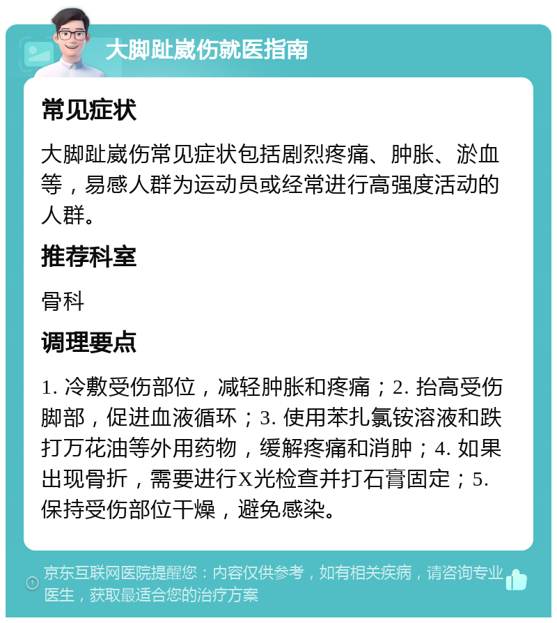 大脚趾崴伤就医指南 常见症状 大脚趾崴伤常见症状包括剧烈疼痛、肿胀、淤血等，易感人群为运动员或经常进行高强度活动的人群。 推荐科室 骨科 调理要点 1. 冷敷受伤部位，减轻肿胀和疼痛；2. 抬高受伤脚部，促进血液循环；3. 使用苯扎氯铵溶液和跌打万花油等外用药物，缓解疼痛和消肿；4. 如果出现骨折，需要进行X光检查并打石膏固定；5. 保持受伤部位干燥，避免感染。