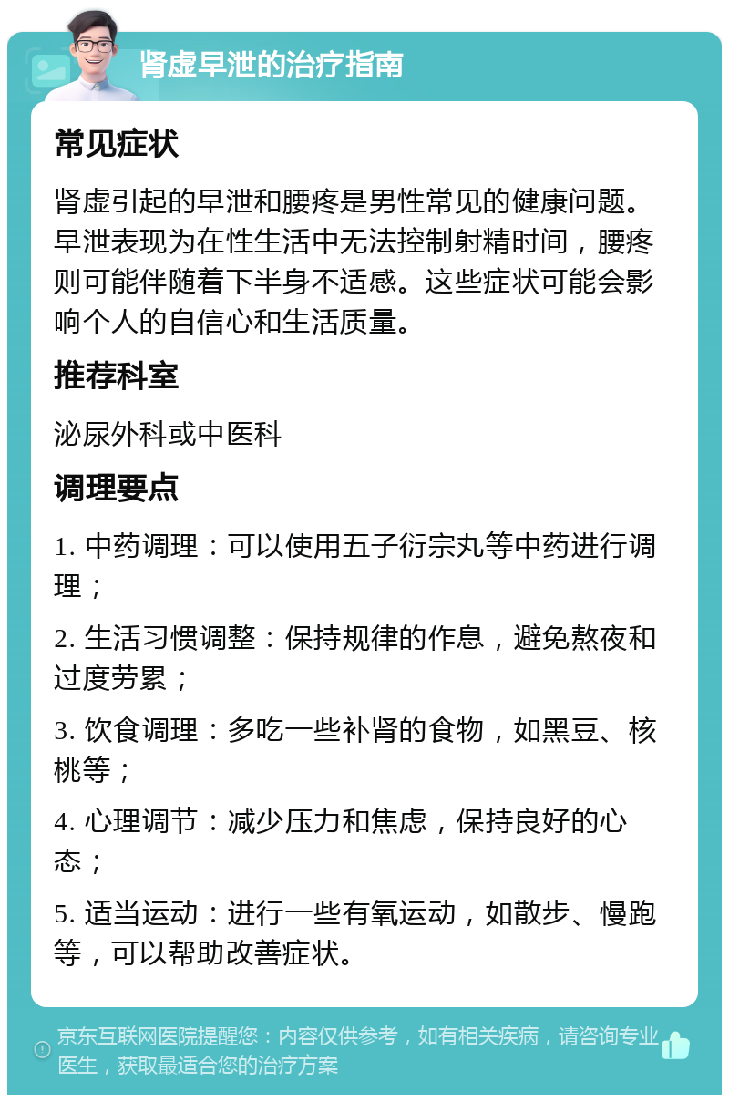 肾虚早泄的治疗指南 常见症状 肾虚引起的早泄和腰疼是男性常见的健康问题。早泄表现为在性生活中无法控制射精时间，腰疼则可能伴随着下半身不适感。这些症状可能会影响个人的自信心和生活质量。 推荐科室 泌尿外科或中医科 调理要点 1. 中药调理：可以使用五子衍宗丸等中药进行调理； 2. 生活习惯调整：保持规律的作息，避免熬夜和过度劳累； 3. 饮食调理：多吃一些补肾的食物，如黑豆、核桃等； 4. 心理调节：减少压力和焦虑，保持良好的心态； 5. 适当运动：进行一些有氧运动，如散步、慢跑等，可以帮助改善症状。