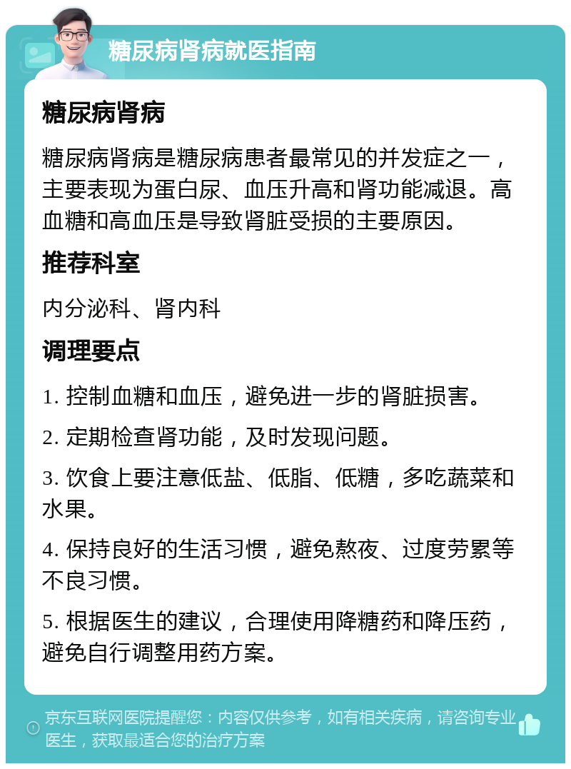 糖尿病肾病就医指南 糖尿病肾病 糖尿病肾病是糖尿病患者最常见的并发症之一，主要表现为蛋白尿、血压升高和肾功能减退。高血糖和高血压是导致肾脏受损的主要原因。 推荐科室 内分泌科、肾内科 调理要点 1. 控制血糖和血压，避免进一步的肾脏损害。 2. 定期检查肾功能，及时发现问题。 3. 饮食上要注意低盐、低脂、低糖，多吃蔬菜和水果。 4. 保持良好的生活习惯，避免熬夜、过度劳累等不良习惯。 5. 根据医生的建议，合理使用降糖药和降压药，避免自行调整用药方案。