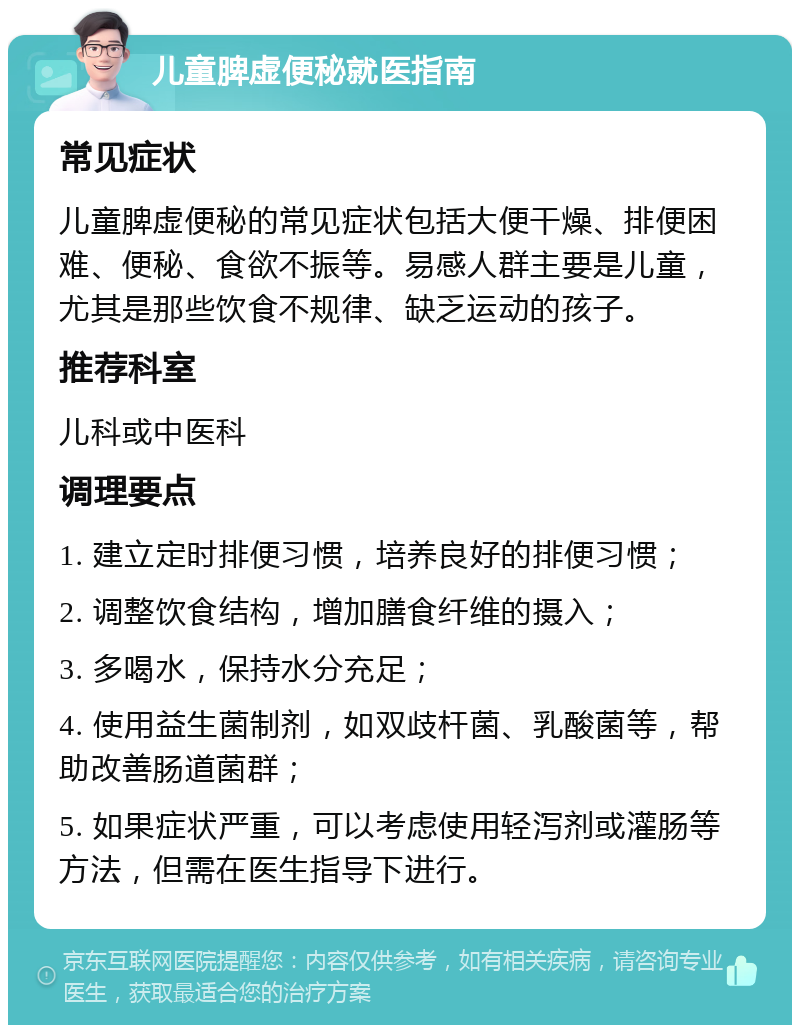 儿童脾虚便秘就医指南 常见症状 儿童脾虚便秘的常见症状包括大便干燥、排便困难、便秘、食欲不振等。易感人群主要是儿童，尤其是那些饮食不规律、缺乏运动的孩子。 推荐科室 儿科或中医科 调理要点 1. 建立定时排便习惯，培养良好的排便习惯； 2. 调整饮食结构，增加膳食纤维的摄入； 3. 多喝水，保持水分充足； 4. 使用益生菌制剂，如双歧杆菌、乳酸菌等，帮助改善肠道菌群； 5. 如果症状严重，可以考虑使用轻泻剂或灌肠等方法，但需在医生指导下进行。