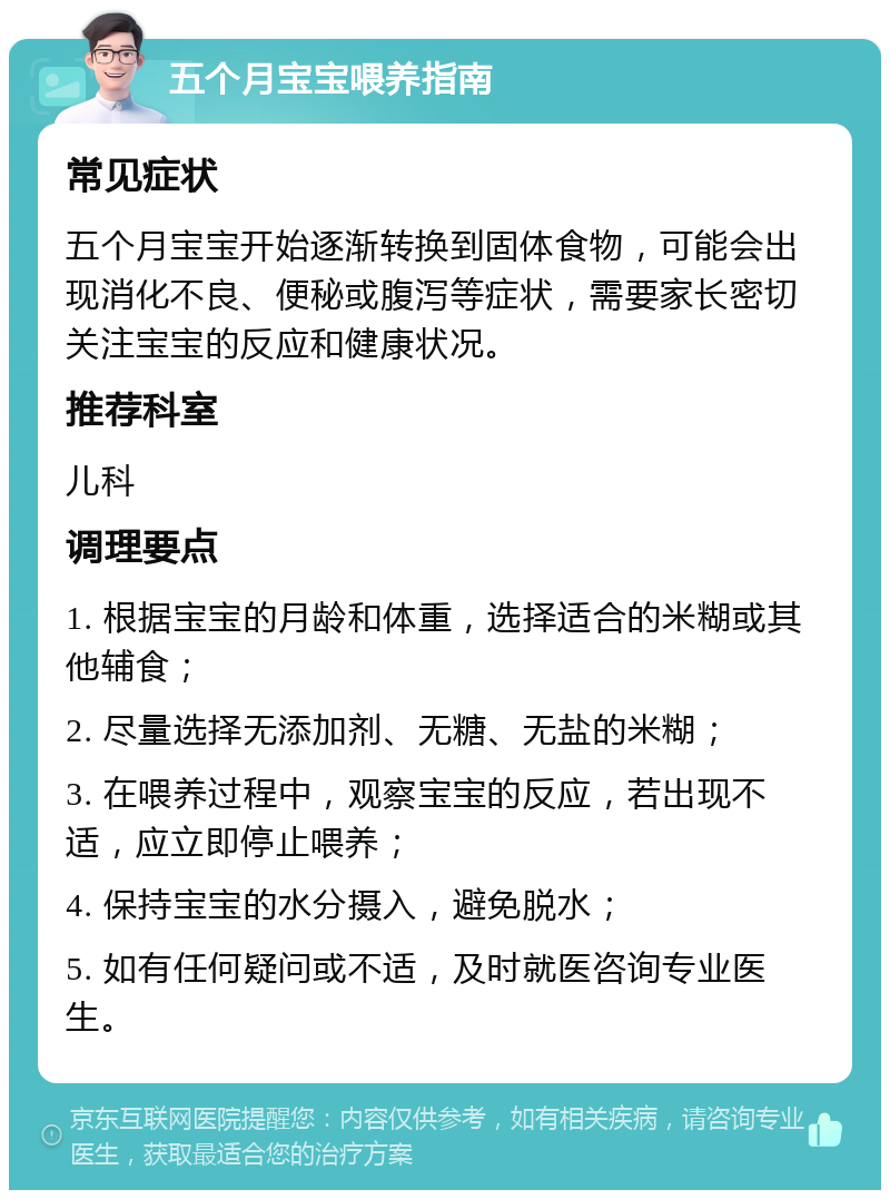 五个月宝宝喂养指南 常见症状 五个月宝宝开始逐渐转换到固体食物，可能会出现消化不良、便秘或腹泻等症状，需要家长密切关注宝宝的反应和健康状况。 推荐科室 儿科 调理要点 1. 根据宝宝的月龄和体重，选择适合的米糊或其他辅食； 2. 尽量选择无添加剂、无糖、无盐的米糊； 3. 在喂养过程中，观察宝宝的反应，若出现不适，应立即停止喂养； 4. 保持宝宝的水分摄入，避免脱水； 5. 如有任何疑问或不适，及时就医咨询专业医生。