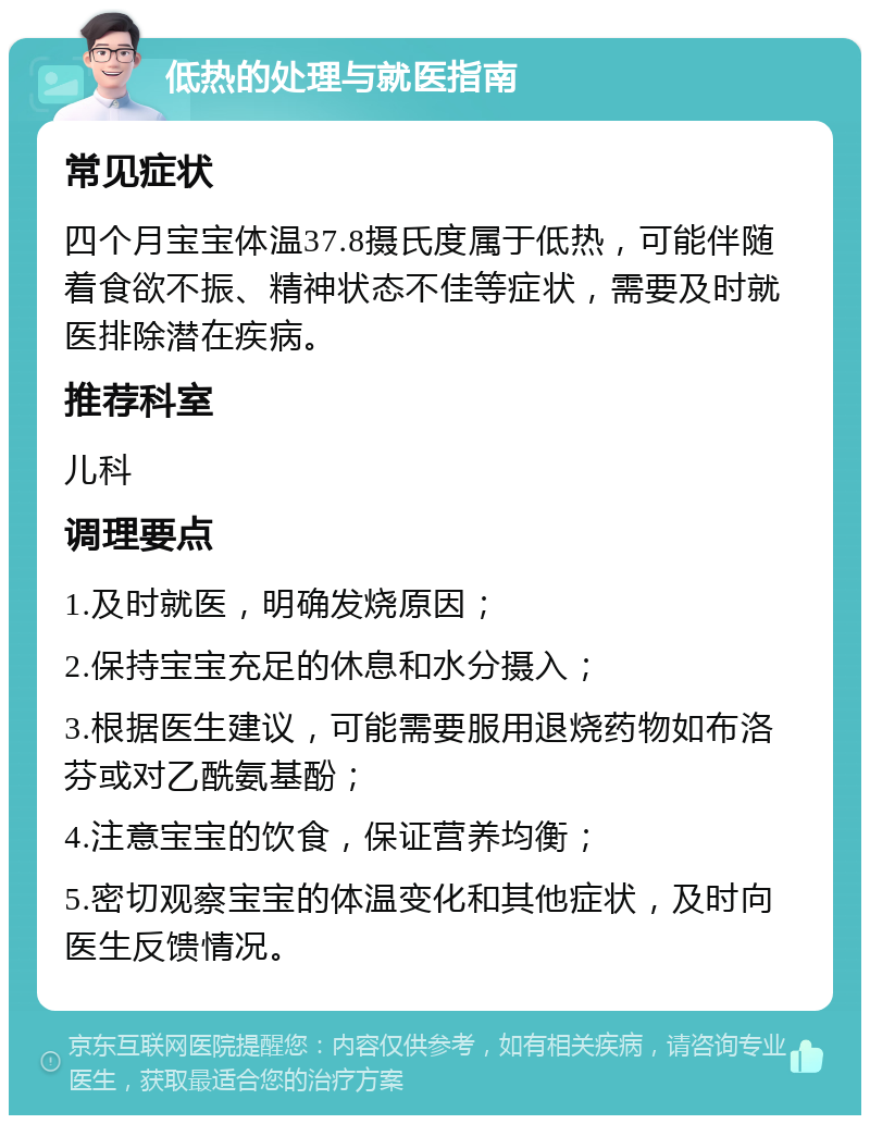 低热的处理与就医指南 常见症状 四个月宝宝体温37.8摄氏度属于低热，可能伴随着食欲不振、精神状态不佳等症状，需要及时就医排除潜在疾病。 推荐科室 儿科 调理要点 1.及时就医，明确发烧原因； 2.保持宝宝充足的休息和水分摄入； 3.根据医生建议，可能需要服用退烧药物如布洛芬或对乙酰氨基酚； 4.注意宝宝的饮食，保证营养均衡； 5.密切观察宝宝的体温变化和其他症状，及时向医生反馈情况。