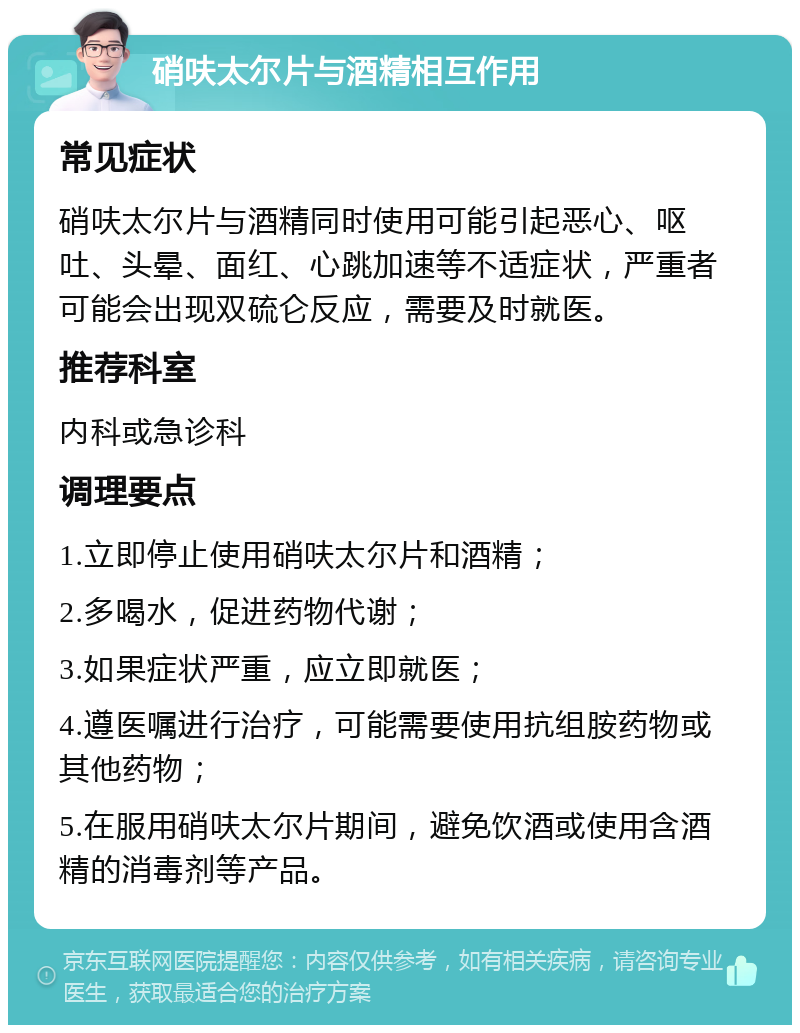 硝呋太尔片与酒精相互作用 常见症状 硝呋太尔片与酒精同时使用可能引起恶心、呕吐、头晕、面红、心跳加速等不适症状，严重者可能会出现双硫仑反应，需要及时就医。 推荐科室 内科或急诊科 调理要点 1.立即停止使用硝呋太尔片和酒精； 2.多喝水，促进药物代谢； 3.如果症状严重，应立即就医； 4.遵医嘱进行治疗，可能需要使用抗组胺药物或其他药物； 5.在服用硝呋太尔片期间，避免饮酒或使用含酒精的消毒剂等产品。