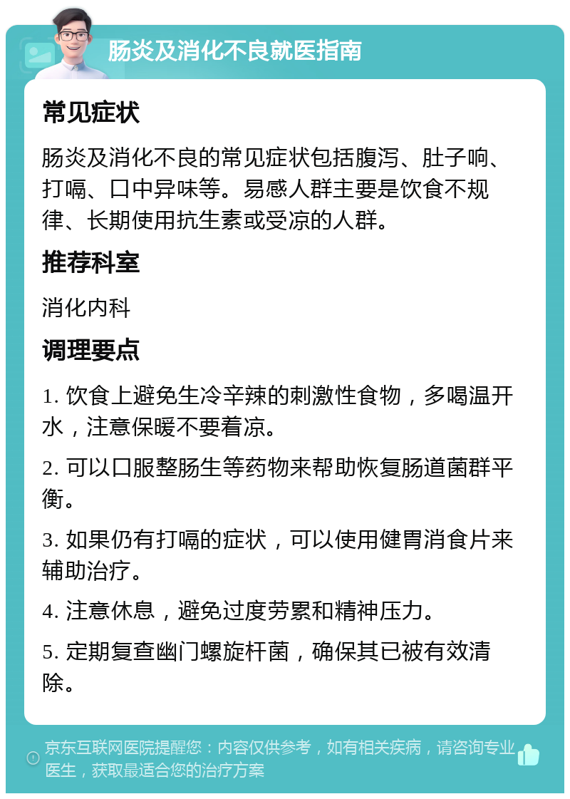 肠炎及消化不良就医指南 常见症状 肠炎及消化不良的常见症状包括腹泻、肚子响、打嗝、口中异味等。易感人群主要是饮食不规律、长期使用抗生素或受凉的人群。 推荐科室 消化内科 调理要点 1. 饮食上避免生冷辛辣的刺激性食物，多喝温开水，注意保暖不要着凉。 2. 可以口服整肠生等药物来帮助恢复肠道菌群平衡。 3. 如果仍有打嗝的症状，可以使用健胃消食片来辅助治疗。 4. 注意休息，避免过度劳累和精神压力。 5. 定期复查幽门螺旋杆菌，确保其已被有效清除。