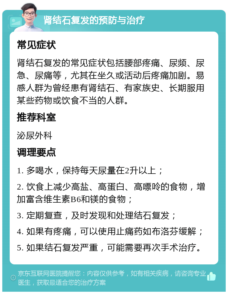 肾结石复发的预防与治疗 常见症状 肾结石复发的常见症状包括腰部疼痛、尿频、尿急、尿痛等，尤其在坐久或活动后疼痛加剧。易感人群为曾经患有肾结石、有家族史、长期服用某些药物或饮食不当的人群。 推荐科室 泌尿外科 调理要点 1. 多喝水，保持每天尿量在2升以上； 2. 饮食上减少高盐、高蛋白、高嘌呤的食物，增加富含维生素B6和镁的食物； 3. 定期复查，及时发现和处理结石复发； 4. 如果有疼痛，可以使用止痛药如布洛芬缓解； 5. 如果结石复发严重，可能需要再次手术治疗。