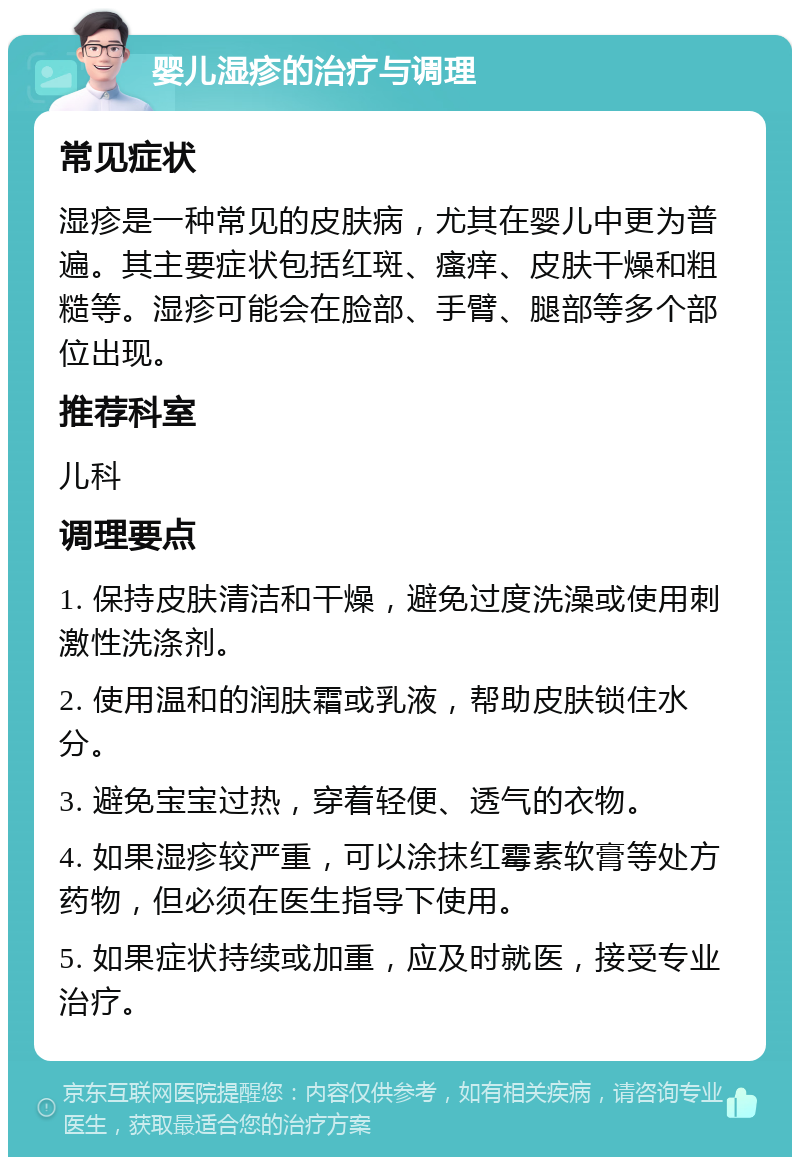 婴儿湿疹的治疗与调理 常见症状 湿疹是一种常见的皮肤病，尤其在婴儿中更为普遍。其主要症状包括红斑、瘙痒、皮肤干燥和粗糙等。湿疹可能会在脸部、手臂、腿部等多个部位出现。 推荐科室 儿科 调理要点 1. 保持皮肤清洁和干燥，避免过度洗澡或使用刺激性洗涤剂。 2. 使用温和的润肤霜或乳液，帮助皮肤锁住水分。 3. 避免宝宝过热，穿着轻便、透气的衣物。 4. 如果湿疹较严重，可以涂抹红霉素软膏等处方药物，但必须在医生指导下使用。 5. 如果症状持续或加重，应及时就医，接受专业治疗。