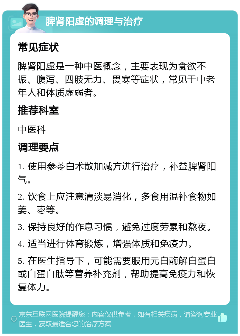 脾肾阳虚的调理与治疗 常见症状 脾肾阳虚是一种中医概念，主要表现为食欲不振、腹泻、四肢无力、畏寒等症状，常见于中老年人和体质虚弱者。 推荐科室 中医科 调理要点 1. 使用参苓白术散加减方进行治疗，补益脾肾阳气。 2. 饮食上应注意清淡易消化，多食用温补食物如姜、枣等。 3. 保持良好的作息习惯，避免过度劳累和熬夜。 4. 适当进行体育锻炼，增强体质和免疫力。 5. 在医生指导下，可能需要服用元白酶解白蛋白或白蛋白肽等营养补充剂，帮助提高免疫力和恢复体力。