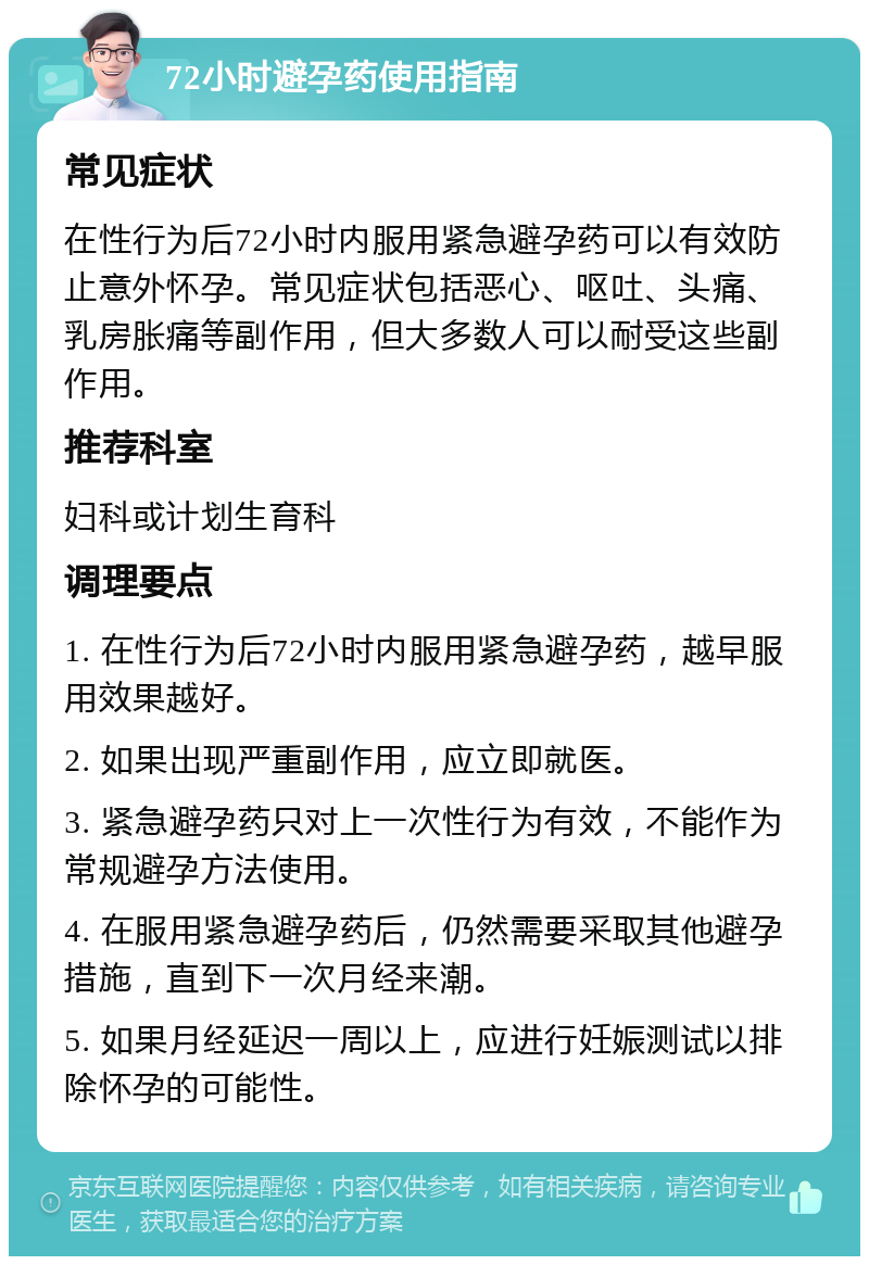 72小时避孕药使用指南 常见症状 在性行为后72小时内服用紧急避孕药可以有效防止意外怀孕。常见症状包括恶心、呕吐、头痛、乳房胀痛等副作用，但大多数人可以耐受这些副作用。 推荐科室 妇科或计划生育科 调理要点 1. 在性行为后72小时内服用紧急避孕药，越早服用效果越好。 2. 如果出现严重副作用，应立即就医。 3. 紧急避孕药只对上一次性行为有效，不能作为常规避孕方法使用。 4. 在服用紧急避孕药后，仍然需要采取其他避孕措施，直到下一次月经来潮。 5. 如果月经延迟一周以上，应进行妊娠测试以排除怀孕的可能性。