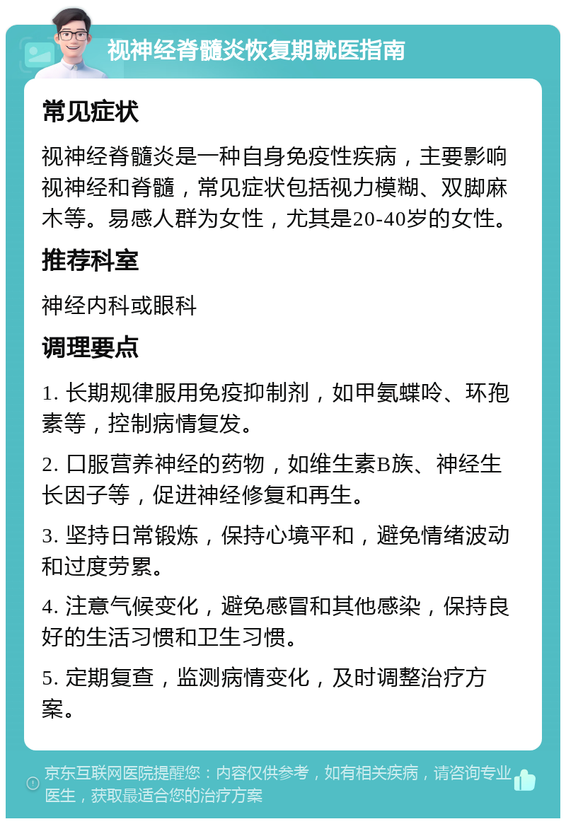 视神经脊髓炎恢复期就医指南 常见症状 视神经脊髓炎是一种自身免疫性疾病，主要影响视神经和脊髓，常见症状包括视力模糊、双脚麻木等。易感人群为女性，尤其是20-40岁的女性。 推荐科室 神经内科或眼科 调理要点 1. 长期规律服用免疫抑制剂，如甲氨蝶呤、环孢素等，控制病情复发。 2. 口服营养神经的药物，如维生素B族、神经生长因子等，促进神经修复和再生。 3. 坚持日常锻炼，保持心境平和，避免情绪波动和过度劳累。 4. 注意气候变化，避免感冒和其他感染，保持良好的生活习惯和卫生习惯。 5. 定期复查，监测病情变化，及时调整治疗方案。