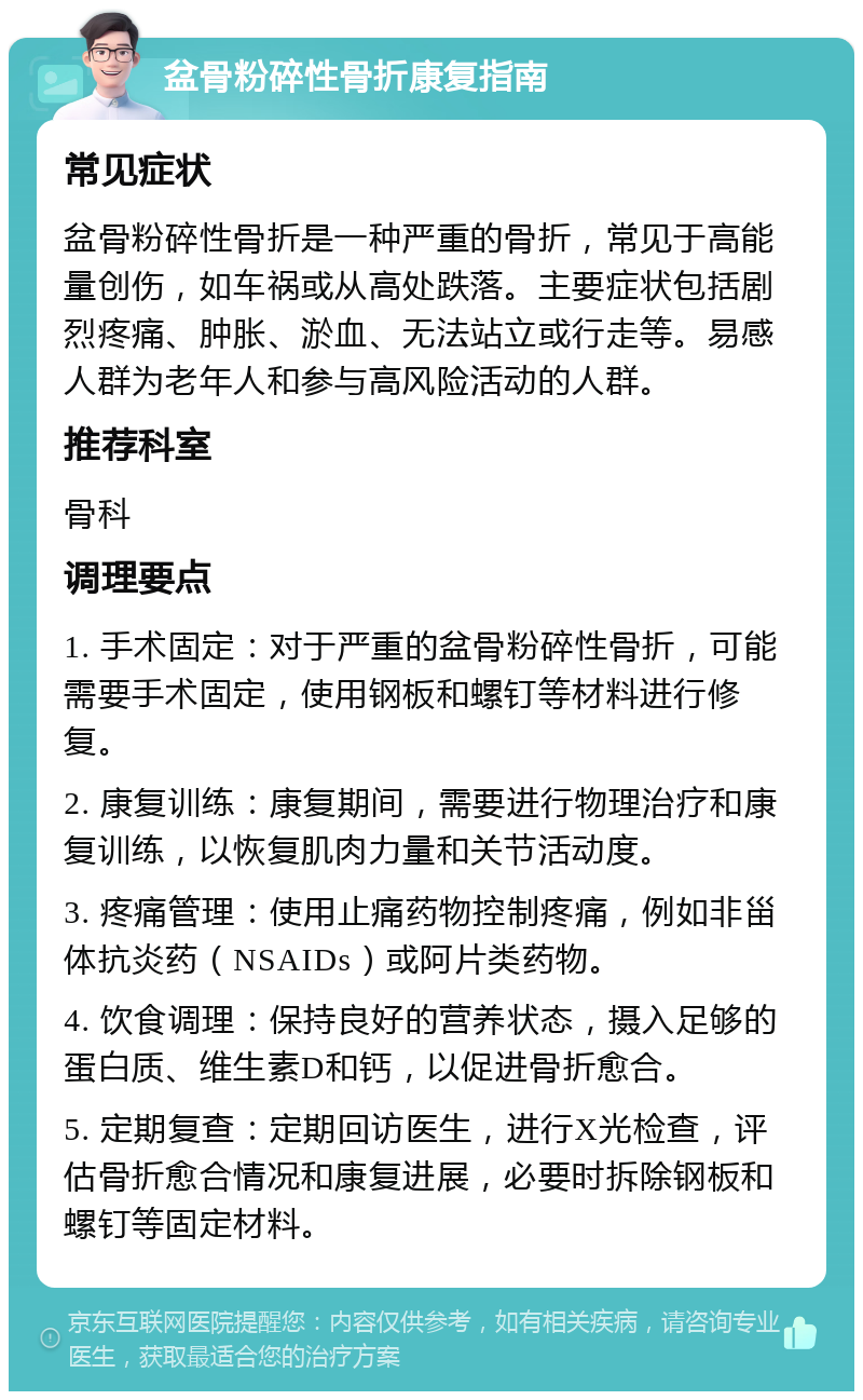 盆骨粉碎性骨折康复指南 常见症状 盆骨粉碎性骨折是一种严重的骨折，常见于高能量创伤，如车祸或从高处跌落。主要症状包括剧烈疼痛、肿胀、淤血、无法站立或行走等。易感人群为老年人和参与高风险活动的人群。 推荐科室 骨科 调理要点 1. 手术固定：对于严重的盆骨粉碎性骨折，可能需要手术固定，使用钢板和螺钉等材料进行修复。 2. 康复训练：康复期间，需要进行物理治疗和康复训练，以恢复肌肉力量和关节活动度。 3. 疼痛管理：使用止痛药物控制疼痛，例如非甾体抗炎药（NSAIDs）或阿片类药物。 4. 饮食调理：保持良好的营养状态，摄入足够的蛋白质、维生素D和钙，以促进骨折愈合。 5. 定期复查：定期回访医生，进行X光检查，评估骨折愈合情况和康复进展，必要时拆除钢板和螺钉等固定材料。