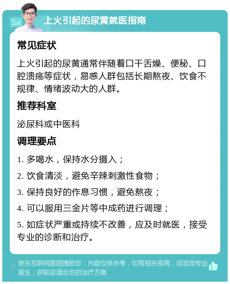 上火引起的尿黄就医指南 常见症状 上火引起的尿黄通常伴随着口干舌燥、便秘、口腔溃疡等症状，易感人群包括长期熬夜、饮食不规律、情绪波动大的人群。 推荐科室 泌尿科或中医科 调理要点 1. 多喝水，保持水分摄入； 2. 饮食清淡，避免辛辣刺激性食物； 3. 保持良好的作息习惯，避免熬夜； 4. 可以服用三金片等中成药进行调理； 5. 如症状严重或持续不改善，应及时就医，接受专业的诊断和治疗。