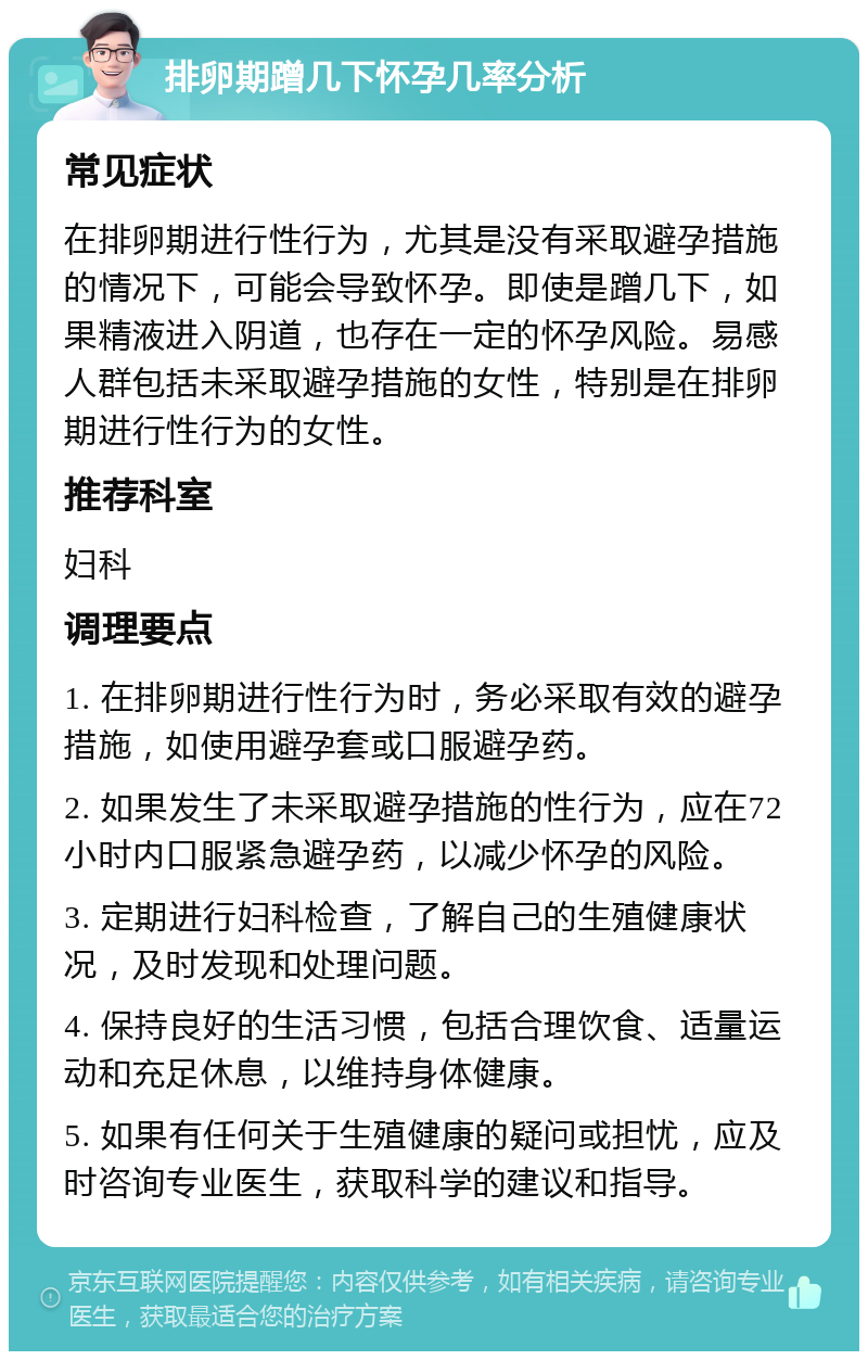 排卵期蹭几下怀孕几率分析 常见症状 在排卵期进行性行为，尤其是没有采取避孕措施的情况下，可能会导致怀孕。即使是蹭几下，如果精液进入阴道，也存在一定的怀孕风险。易感人群包括未采取避孕措施的女性，特别是在排卵期进行性行为的女性。 推荐科室 妇科 调理要点 1. 在排卵期进行性行为时，务必采取有效的避孕措施，如使用避孕套或口服避孕药。 2. 如果发生了未采取避孕措施的性行为，应在72小时内口服紧急避孕药，以减少怀孕的风险。 3. 定期进行妇科检查，了解自己的生殖健康状况，及时发现和处理问题。 4. 保持良好的生活习惯，包括合理饮食、适量运动和充足休息，以维持身体健康。 5. 如果有任何关于生殖健康的疑问或担忧，应及时咨询专业医生，获取科学的建议和指导。