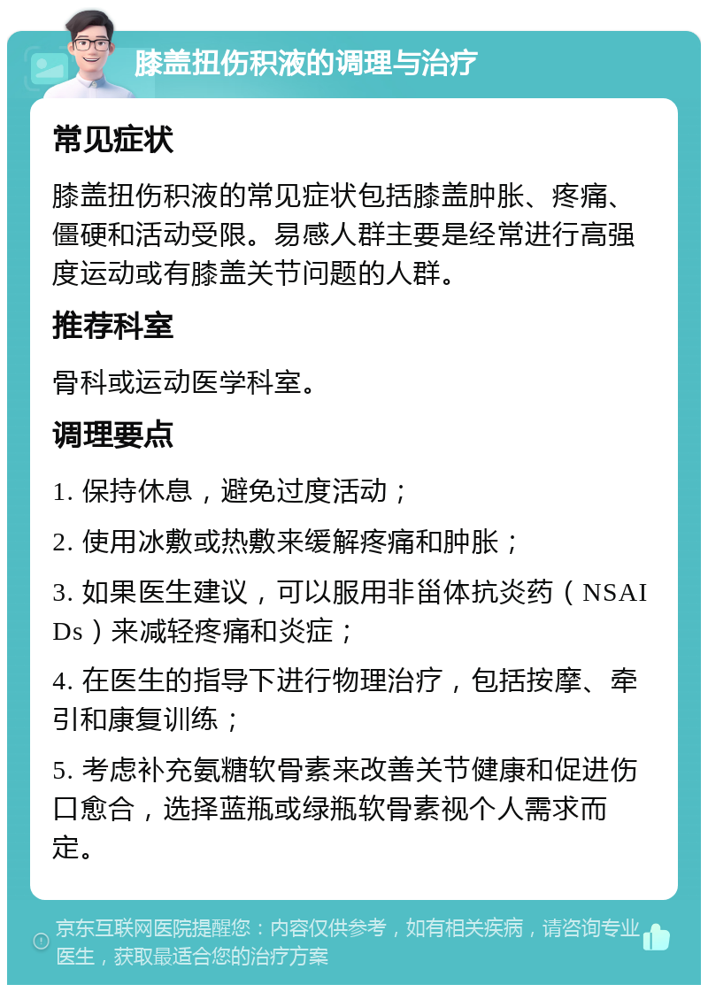 膝盖扭伤积液的调理与治疗 常见症状 膝盖扭伤积液的常见症状包括膝盖肿胀、疼痛、僵硬和活动受限。易感人群主要是经常进行高强度运动或有膝盖关节问题的人群。 推荐科室 骨科或运动医学科室。 调理要点 1. 保持休息，避免过度活动； 2. 使用冰敷或热敷来缓解疼痛和肿胀； 3. 如果医生建议，可以服用非甾体抗炎药（NSAIDs）来减轻疼痛和炎症； 4. 在医生的指导下进行物理治疗，包括按摩、牵引和康复训练； 5. 考虑补充氨糖软骨素来改善关节健康和促进伤口愈合，选择蓝瓶或绿瓶软骨素视个人需求而定。