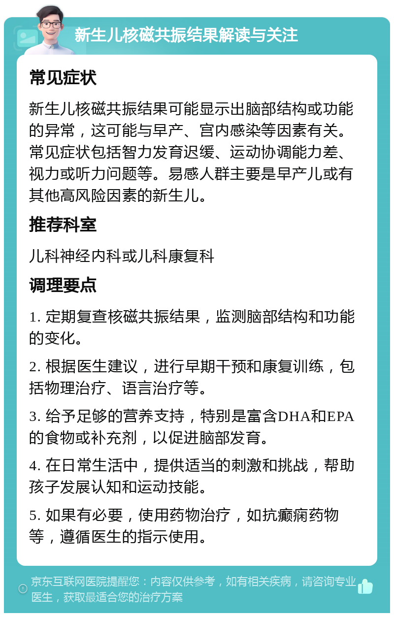 新生儿核磁共振结果解读与关注 常见症状 新生儿核磁共振结果可能显示出脑部结构或功能的异常，这可能与早产、宫内感染等因素有关。常见症状包括智力发育迟缓、运动协调能力差、视力或听力问题等。易感人群主要是早产儿或有其他高风险因素的新生儿。 推荐科室 儿科神经内科或儿科康复科 调理要点 1. 定期复查核磁共振结果，监测脑部结构和功能的变化。 2. 根据医生建议，进行早期干预和康复训练，包括物理治疗、语言治疗等。 3. 给予足够的营养支持，特别是富含DHA和EPA的食物或补充剂，以促进脑部发育。 4. 在日常生活中，提供适当的刺激和挑战，帮助孩子发展认知和运动技能。 5. 如果有必要，使用药物治疗，如抗癫痫药物等，遵循医生的指示使用。