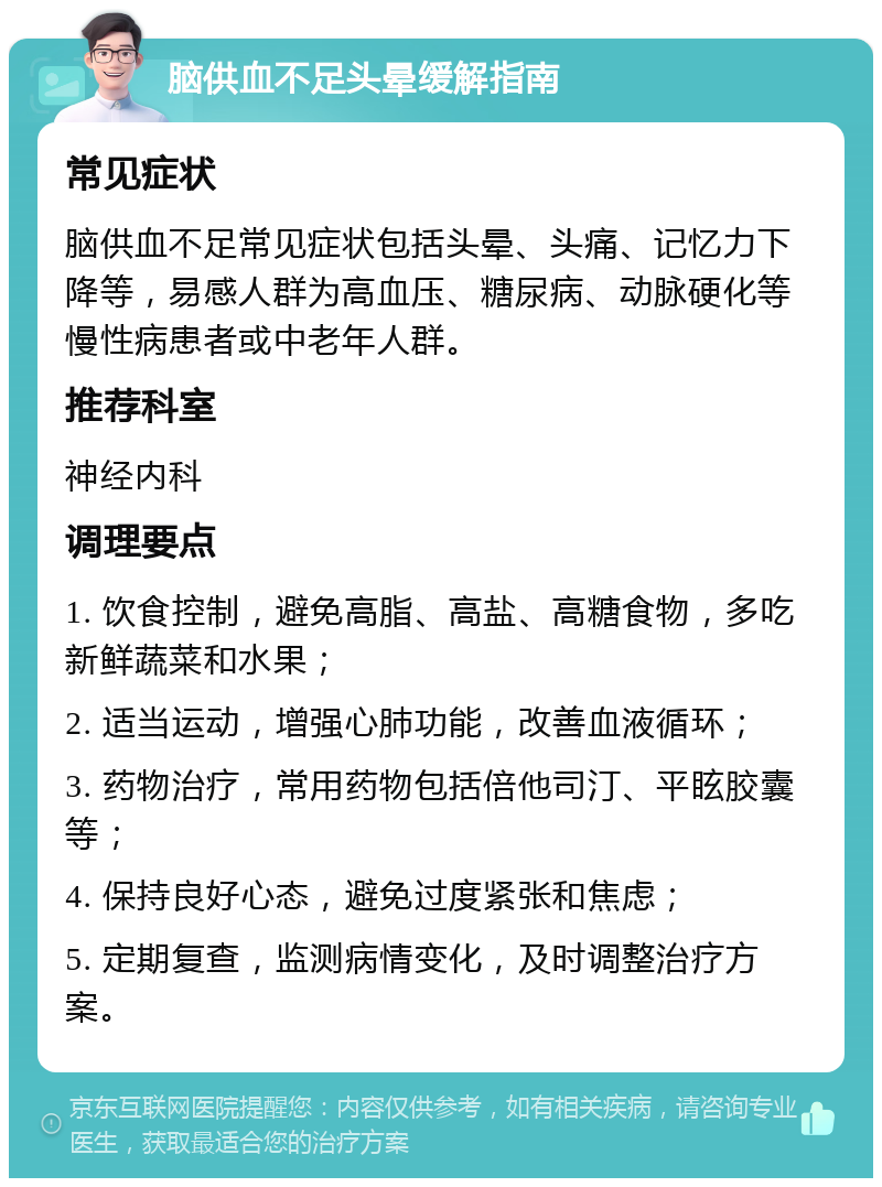 脑供血不足头晕缓解指南 常见症状 脑供血不足常见症状包括头晕、头痛、记忆力下降等，易感人群为高血压、糖尿病、动脉硬化等慢性病患者或中老年人群。 推荐科室 神经内科 调理要点 1. 饮食控制，避免高脂、高盐、高糖食物，多吃新鲜蔬菜和水果； 2. 适当运动，增强心肺功能，改善血液循环； 3. 药物治疗，常用药物包括倍他司汀、平眩胶囊等； 4. 保持良好心态，避免过度紧张和焦虑； 5. 定期复查，监测病情变化，及时调整治疗方案。