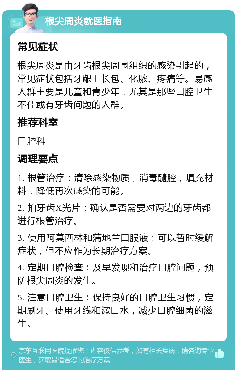 根尖周炎就医指南 常见症状 根尖周炎是由牙齿根尖周围组织的感染引起的，常见症状包括牙龈上长包、化脓、疼痛等。易感人群主要是儿童和青少年，尤其是那些口腔卫生不佳或有牙齿问题的人群。 推荐科室 口腔科 调理要点 1. 根管治疗：清除感染物质，消毒髓腔，填充材料，降低再次感染的可能。 2. 拍牙齿X光片：确认是否需要对两边的牙齿都进行根管治疗。 3. 使用阿莫西林和蒲地兰口服液：可以暂时缓解症状，但不应作为长期治疗方案。 4. 定期口腔检查：及早发现和治疗口腔问题，预防根尖周炎的发生。 5. 注意口腔卫生：保持良好的口腔卫生习惯，定期刷牙、使用牙线和漱口水，减少口腔细菌的滋生。