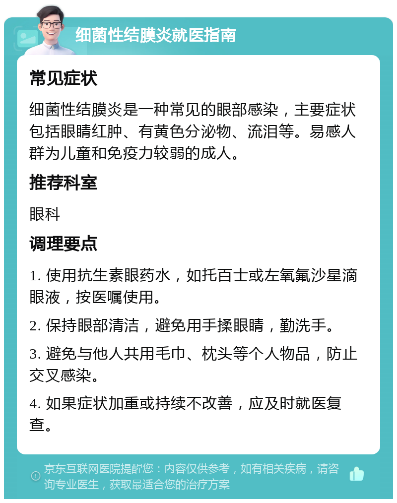 细菌性结膜炎就医指南 常见症状 细菌性结膜炎是一种常见的眼部感染，主要症状包括眼睛红肿、有黄色分泌物、流泪等。易感人群为儿童和免疫力较弱的成人。 推荐科室 眼科 调理要点 1. 使用抗生素眼药水，如托百士或左氧氟沙星滴眼液，按医嘱使用。 2. 保持眼部清洁，避免用手揉眼睛，勤洗手。 3. 避免与他人共用毛巾、枕头等个人物品，防止交叉感染。 4. 如果症状加重或持续不改善，应及时就医复查。