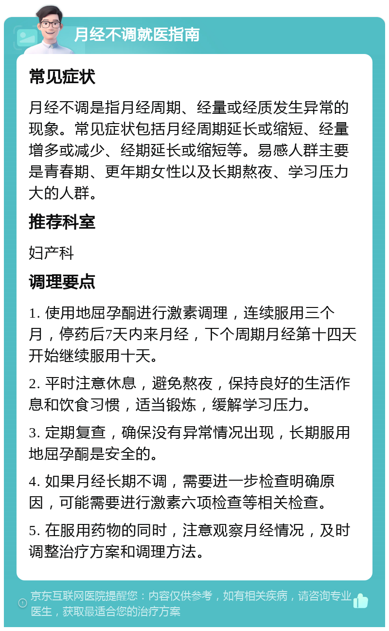 月经不调就医指南 常见症状 月经不调是指月经周期、经量或经质发生异常的现象。常见症状包括月经周期延长或缩短、经量增多或减少、经期延长或缩短等。易感人群主要是青春期、更年期女性以及长期熬夜、学习压力大的人群。 推荐科室 妇产科 调理要点 1. 使用地屈孕酮进行激素调理，连续服用三个月，停药后7天内来月经，下个周期月经第十四天开始继续服用十天。 2. 平时注意休息，避免熬夜，保持良好的生活作息和饮食习惯，适当锻炼，缓解学习压力。 3. 定期复查，确保没有异常情况出现，长期服用地屈孕酮是安全的。 4. 如果月经长期不调，需要进一步检查明确原因，可能需要进行激素六项检查等相关检查。 5. 在服用药物的同时，注意观察月经情况，及时调整治疗方案和调理方法。