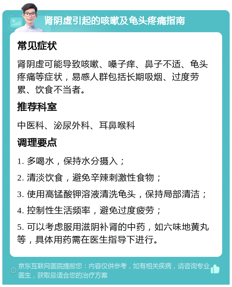 肾阴虚引起的咳嗽及龟头疼痛指南 常见症状 肾阴虚可能导致咳嗽、嗓子痒、鼻子不适、龟头疼痛等症状，易感人群包括长期吸烟、过度劳累、饮食不当者。 推荐科室 中医科、泌尿外科、耳鼻喉科 调理要点 1. 多喝水，保持水分摄入； 2. 清淡饮食，避免辛辣刺激性食物； 3. 使用高锰酸钾溶液清洗龟头，保持局部清洁； 4. 控制性生活频率，避免过度疲劳； 5. 可以考虑服用滋阴补肾的中药，如六味地黄丸等，具体用药需在医生指导下进行。