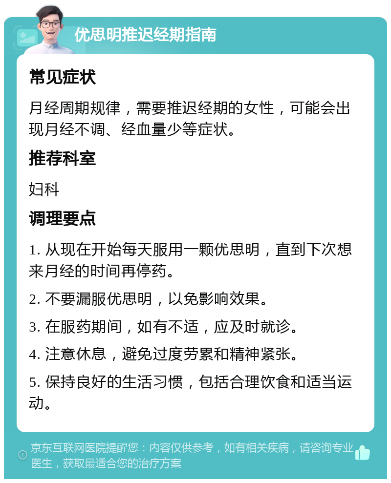 优思明推迟经期指南 常见症状 月经周期规律，需要推迟经期的女性，可能会出现月经不调、经血量少等症状。 推荐科室 妇科 调理要点 1. 从现在开始每天服用一颗优思明，直到下次想来月经的时间再停药。 2. 不要漏服优思明，以免影响效果。 3. 在服药期间，如有不适，应及时就诊。 4. 注意休息，避免过度劳累和精神紧张。 5. 保持良好的生活习惯，包括合理饮食和适当运动。