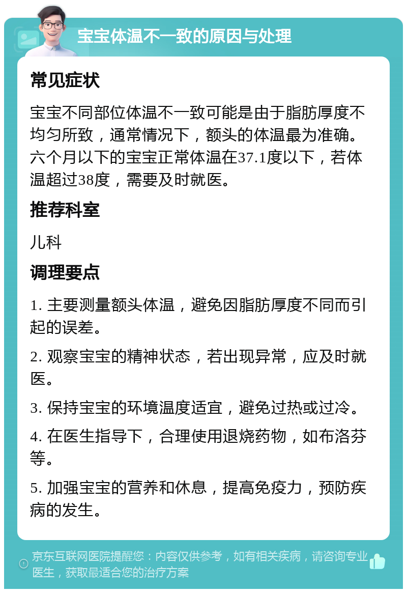 宝宝体温不一致的原因与处理 常见症状 宝宝不同部位体温不一致可能是由于脂肪厚度不均匀所致，通常情况下，额头的体温最为准确。六个月以下的宝宝正常体温在37.1度以下，若体温超过38度，需要及时就医。 推荐科室 儿科 调理要点 1. 主要测量额头体温，避免因脂肪厚度不同而引起的误差。 2. 观察宝宝的精神状态，若出现异常，应及时就医。 3. 保持宝宝的环境温度适宜，避免过热或过冷。 4. 在医生指导下，合理使用退烧药物，如布洛芬等。 5. 加强宝宝的营养和休息，提高免疫力，预防疾病的发生。