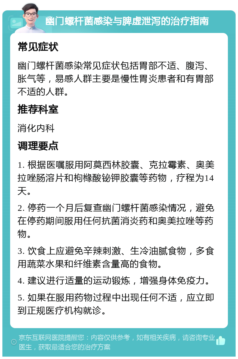 幽门螺杆菌感染与脾虚泄泻的治疗指南 常见症状 幽门螺杆菌感染常见症状包括胃部不适、腹泻、胀气等，易感人群主要是慢性胃炎患者和有胃部不适的人群。 推荐科室 消化内科 调理要点 1. 根据医嘱服用阿莫西林胶囊、克拉霉素、奥美拉唑肠溶片和枸橼酸铋钾胶囊等药物，疗程为14天。 2. 停药一个月后复查幽门螺杆菌感染情况，避免在停药期间服用任何抗菌消炎药和奥美拉唑等药物。 3. 饮食上应避免辛辣刺激、生冷油腻食物，多食用蔬菜水果和纤维素含量高的食物。 4. 建议进行适量的运动锻炼，增强身体免疫力。 5. 如果在服用药物过程中出现任何不适，应立即到正规医疗机构就诊。