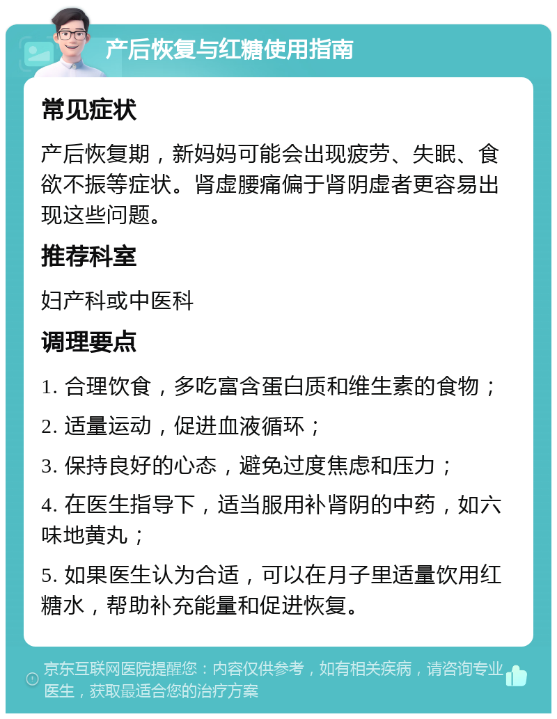 产后恢复与红糖使用指南 常见症状 产后恢复期，新妈妈可能会出现疲劳、失眠、食欲不振等症状。肾虚腰痛偏于肾阴虚者更容易出现这些问题。 推荐科室 妇产科或中医科 调理要点 1. 合理饮食，多吃富含蛋白质和维生素的食物； 2. 适量运动，促进血液循环； 3. 保持良好的心态，避免过度焦虑和压力； 4. 在医生指导下，适当服用补肾阴的中药，如六味地黄丸； 5. 如果医生认为合适，可以在月子里适量饮用红糖水，帮助补充能量和促进恢复。