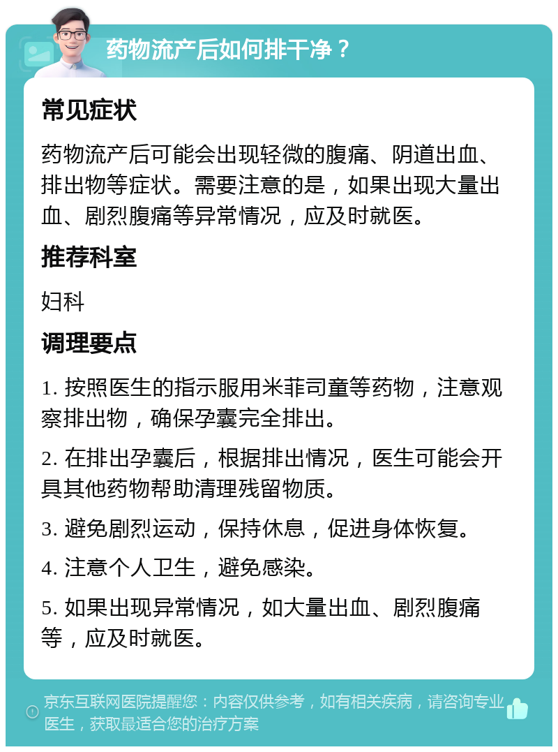 药物流产后如何排干净？ 常见症状 药物流产后可能会出现轻微的腹痛、阴道出血、排出物等症状。需要注意的是，如果出现大量出血、剧烈腹痛等异常情况，应及时就医。 推荐科室 妇科 调理要点 1. 按照医生的指示服用米菲司童等药物，注意观察排出物，确保孕囊完全排出。 2. 在排出孕囊后，根据排出情况，医生可能会开具其他药物帮助清理残留物质。 3. 避免剧烈运动，保持休息，促进身体恢复。 4. 注意个人卫生，避免感染。 5. 如果出现异常情况，如大量出血、剧烈腹痛等，应及时就医。