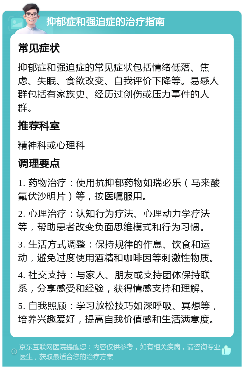 抑郁症和强迫症的治疗指南 常见症状 抑郁症和强迫症的常见症状包括情绪低落、焦虑、失眠、食欲改变、自我评价下降等。易感人群包括有家族史、经历过创伤或压力事件的人群。 推荐科室 精神科或心理科 调理要点 1. 药物治疗：使用抗抑郁药物如瑞必乐（马来酸氟伏沙明片）等，按医嘱服用。 2. 心理治疗：认知行为疗法、心理动力学疗法等，帮助患者改变负面思维模式和行为习惯。 3. 生活方式调整：保持规律的作息、饮食和运动，避免过度使用酒精和咖啡因等刺激性物质。 4. 社交支持：与家人、朋友或支持团体保持联系，分享感受和经验，获得情感支持和理解。 5. 自我照顾：学习放松技巧如深呼吸、冥想等，培养兴趣爱好，提高自我价值感和生活满意度。