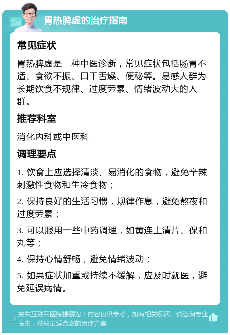 胃热脾虚的治疗指南 常见症状 胃热脾虚是一种中医诊断，常见症状包括肠胃不适、食欲不振、口干舌燥、便秘等。易感人群为长期饮食不规律、过度劳累、情绪波动大的人群。 推荐科室 消化内科或中医科 调理要点 1. 饮食上应选择清淡、易消化的食物，避免辛辣刺激性食物和生冷食物； 2. 保持良好的生活习惯，规律作息，避免熬夜和过度劳累； 3. 可以服用一些中药调理，如黄连上清片、保和丸等； 4. 保持心情舒畅，避免情绪波动； 5. 如果症状加重或持续不缓解，应及时就医，避免延误病情。