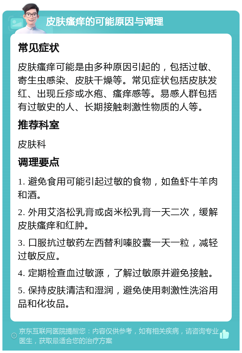 皮肤瘙痒的可能原因与调理 常见症状 皮肤瘙痒可能是由多种原因引起的，包括过敏、寄生虫感染、皮肤干燥等。常见症状包括皮肤发红、出现丘疹或水疱、瘙痒感等。易感人群包括有过敏史的人、长期接触刺激性物质的人等。 推荐科室 皮肤科 调理要点 1. 避免食用可能引起过敏的食物，如鱼虾牛羊肉和酒。 2. 外用艾洛松乳膏或卤米松乳膏一天二次，缓解皮肤瘙痒和红肿。 3. 口服抗过敏药左西替利嗪胶囊一天一粒，减轻过敏反应。 4. 定期检查血过敏源，了解过敏原并避免接触。 5. 保持皮肤清洁和湿润，避免使用刺激性洗浴用品和化妆品。