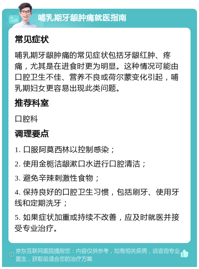 哺乳期牙龈肿痛就医指南 常见症状 哺乳期牙龈肿痛的常见症状包括牙龈红肿、疼痛，尤其是在进食时更为明显。这种情况可能由口腔卫生不佳、营养不良或荷尔蒙变化引起，哺乳期妇女更容易出现此类问题。 推荐科室 口腔科 调理要点 1. 口服阿莫西林以控制感染； 2. 使用金栀洁龈漱口水进行口腔清洁； 3. 避免辛辣刺激性食物； 4. 保持良好的口腔卫生习惯，包括刷牙、使用牙线和定期洗牙； 5. 如果症状加重或持续不改善，应及时就医并接受专业治疗。