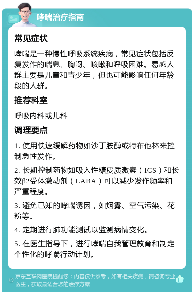 哮喘治疗指南 常见症状 哮喘是一种慢性呼吸系统疾病，常见症状包括反复发作的喘息、胸闷、咳嗽和呼吸困难。易感人群主要是儿童和青少年，但也可能影响任何年龄段的人群。 推荐科室 呼吸内科或儿科 调理要点 1. 使用快速缓解药物如沙丁胺醇或特布他林来控制急性发作。 2. 长期控制药物如吸入性糖皮质激素（ICS）和长效β2受体激动剂（LABA）可以减少发作频率和严重程度。 3. 避免已知的哮喘诱因，如烟雾、空气污染、花粉等。 4. 定期进行肺功能测试以监测病情变化。 5. 在医生指导下，进行哮喘自我管理教育和制定个性化的哮喘行动计划。