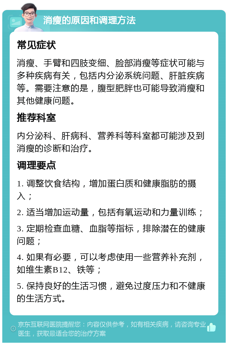 消瘦的原因和调理方法 常见症状 消瘦、手臂和四肢变细、脸部消瘦等症状可能与多种疾病有关，包括内分泌系统问题、肝脏疾病等。需要注意的是，腹型肥胖也可能导致消瘦和其他健康问题。 推荐科室 内分泌科、肝病科、营养科等科室都可能涉及到消瘦的诊断和治疗。 调理要点 1. 调整饮食结构，增加蛋白质和健康脂肪的摄入； 2. 适当增加运动量，包括有氧运动和力量训练； 3. 定期检查血糖、血脂等指标，排除潜在的健康问题； 4. 如果有必要，可以考虑使用一些营养补充剂，如维生素B12、铁等； 5. 保持良好的生活习惯，避免过度压力和不健康的生活方式。