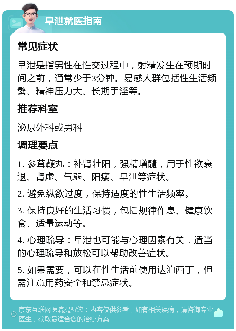 早泄就医指南 常见症状 早泄是指男性在性交过程中，射精发生在预期时间之前，通常少于3分钟。易感人群包括性生活频繁、精神压力大、长期手淫等。 推荐科室 泌尿外科或男科 调理要点 1. 参茸鞭丸：补肾壮阳，强精增髓，用于性欲衰退、肾虚、气弱、阳痿、早泄等症状。 2. 避免纵欲过度，保持适度的性生活频率。 3. 保持良好的生活习惯，包括规律作息、健康饮食、适量运动等。 4. 心理疏导：早泄也可能与心理因素有关，适当的心理疏导和放松可以帮助改善症状。 5. 如果需要，可以在性生活前使用达泊西丁，但需注意用药安全和禁忌症状。