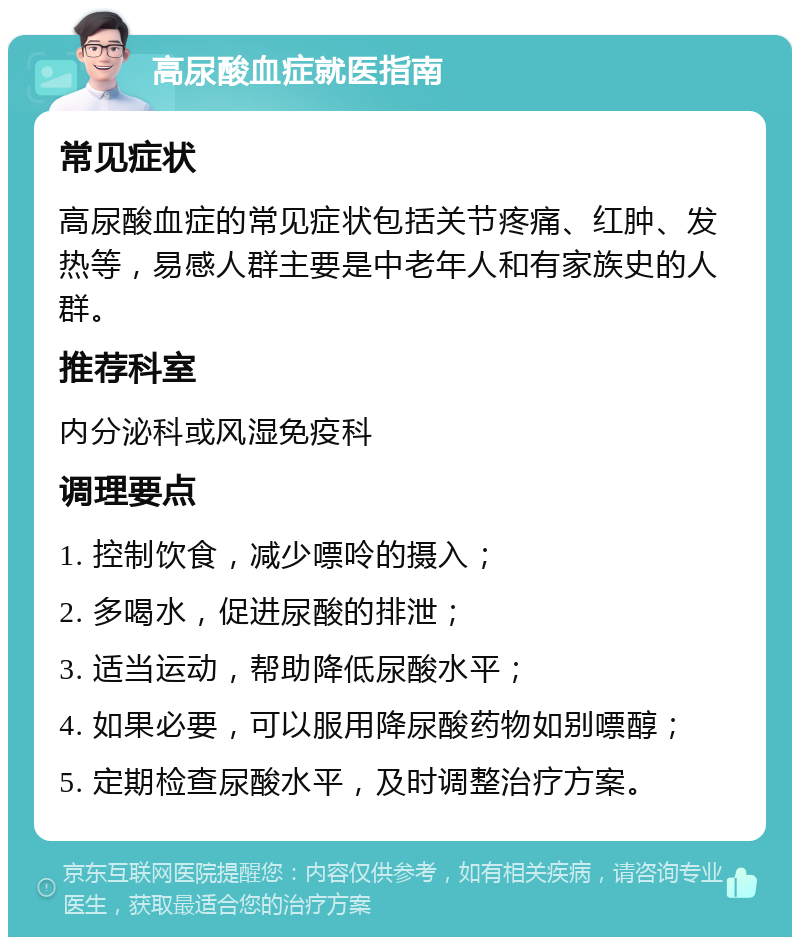 高尿酸血症就医指南 常见症状 高尿酸血症的常见症状包括关节疼痛、红肿、发热等，易感人群主要是中老年人和有家族史的人群。 推荐科室 内分泌科或风湿免疫科 调理要点 1. 控制饮食，减少嘌呤的摄入； 2. 多喝水，促进尿酸的排泄； 3. 适当运动，帮助降低尿酸水平； 4. 如果必要，可以服用降尿酸药物如别嘌醇； 5. 定期检查尿酸水平，及时调整治疗方案。